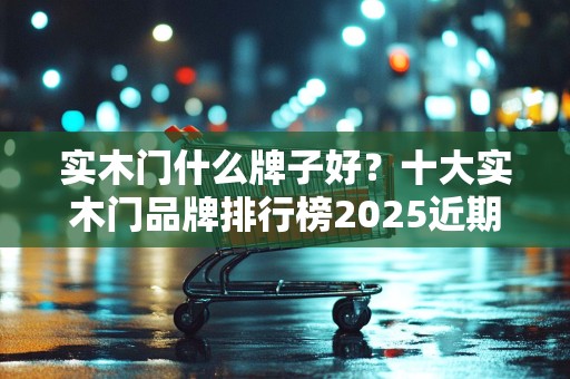 实木门什么牌子好？十大实木门品牌排行榜2025近期排名前十名分析