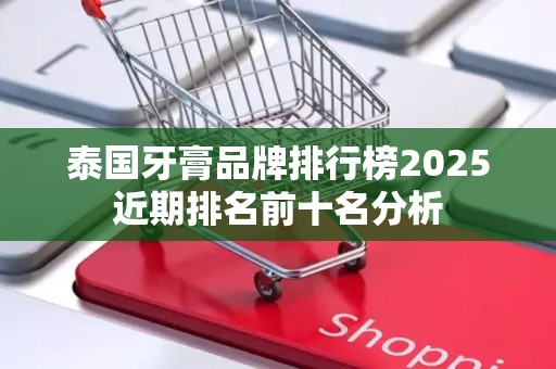泰国牙膏品牌排行榜2025近期排名前十名分析