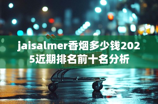 jaisalmer香烟多少钱2025近期排名前十名分析