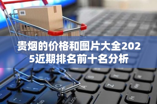 贵烟的价格和图片大全2025近期排名前十名分析