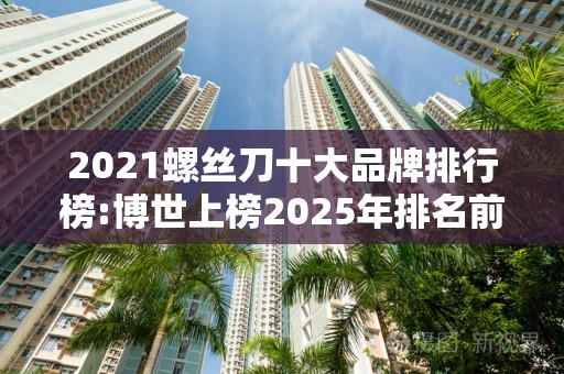 2021螺丝刀十大品牌排行榜:博世上榜2025年排名前十名榜单出炉