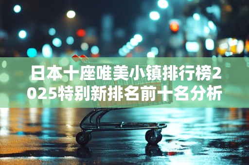 日本十座唯美小镇排行榜2025特别新排名前十名分析