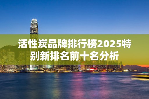活性炭品牌排行榜2025特别新排名前十名分析