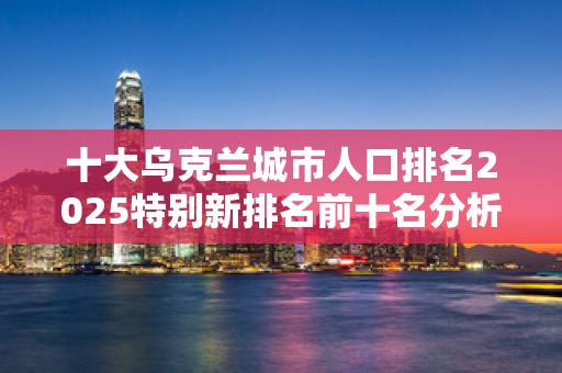 十大乌克兰城市人口排名2025特别新排名前十名分析