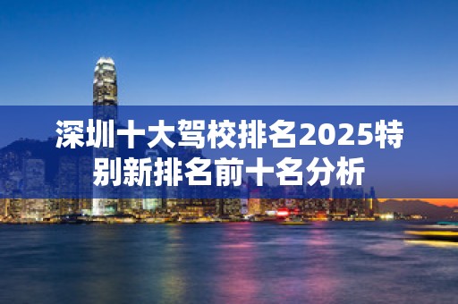 深圳十大驾校排名2025特别新排名前十名分析