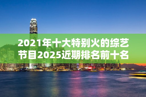 2021年十大特别火的综艺节目2025近期排名前十名榜单出炉