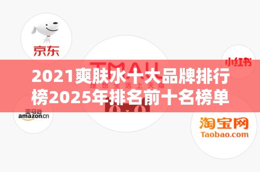 2021爽肤水十大品牌排行榜2025年排名前十名榜单出炉