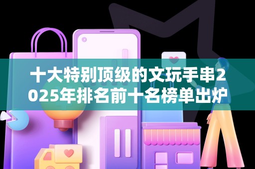 十大特别顶级的文玩手串2025年排名前十名榜单出炉