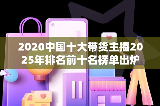 2020中国十大带货主播2025年排名前十名榜单出炉