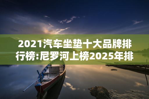 2021汽车坐垫十大品牌排行榜:尼罗河上榜2025年排名前十名榜单出炉