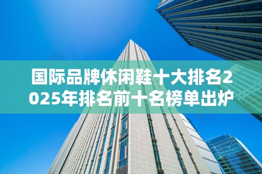 国际品牌休闲鞋十大排名2025年排名前十名榜单出炉