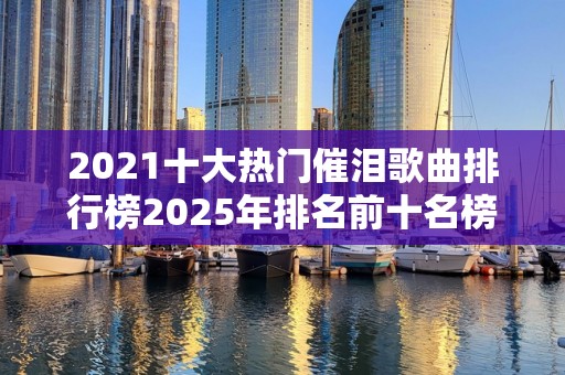 2021十大热门催泪歌曲排行榜2025年排名前十名榜单出炉