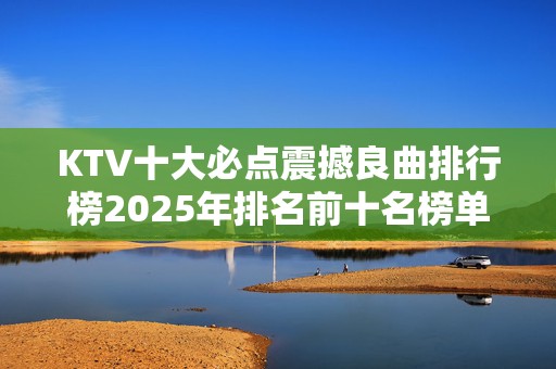 KTV十大必点震撼良曲排行榜2025年排名前十名榜单出炉