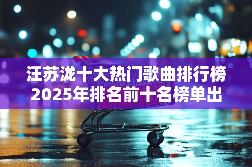 汪苏泷十大热门歌曲排行榜2025年排名前十名榜单出炉