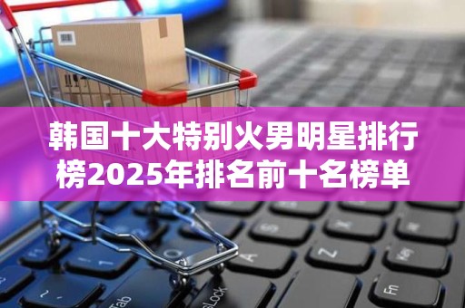 韩国十大特别火男明星排行榜2025年排名前十名榜单出炉