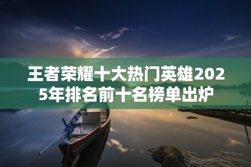 王者荣耀十大热门英雄2025年排名前十名榜单出炉
