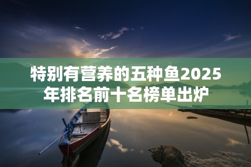 特别有营养的五种鱼2025年排名前十名榜单出炉