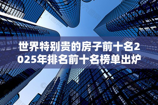 世界特别贵的房子前十名2025年排名前十名榜单出炉