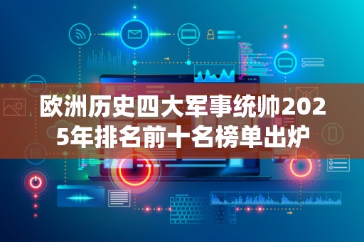 欧洲历史四大军事统帅2025年排名前十名榜单出炉