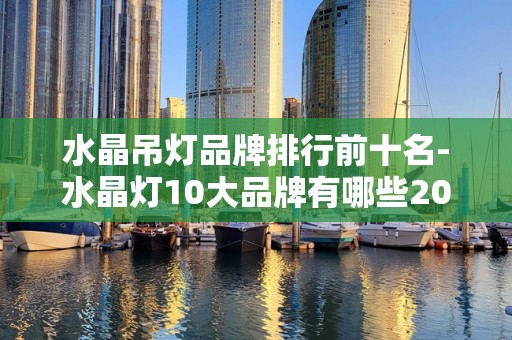水晶吊灯品牌排行前十名-水晶灯10大品牌有哪些2025年排名前十名榜单出炉