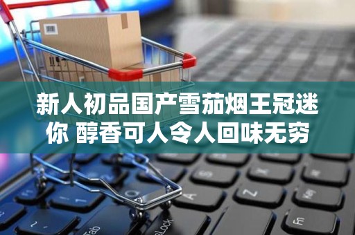 新人初品国产雪茄烟王冠迷你 醇香可人令人回味无穷
