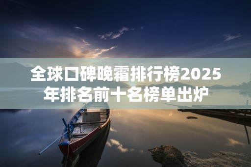 全球口碑晚霜排行榜2025年排名前十名榜单出炉