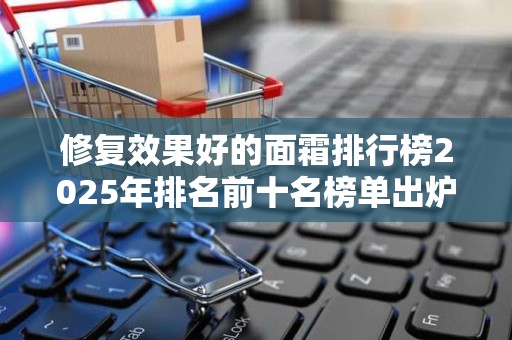 修复效果好的面霜排行榜2025年排名前十名榜单出炉