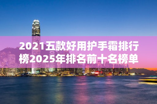 2021五款好用护手霜排行榜2025年排名前十名榜单出炉