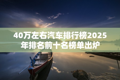 40万左右汽车排行榜2025年排名前十名榜单出炉