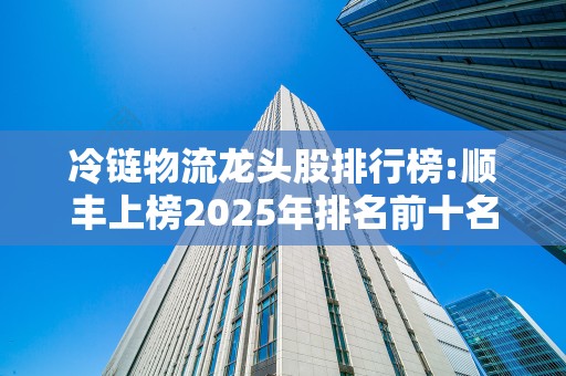 冷链物流龙头股排行榜:顺丰上榜2025年排名前十名榜单出炉