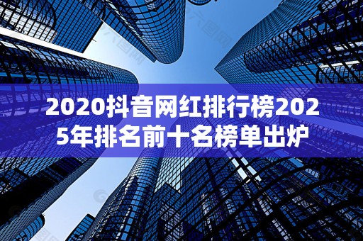 2020抖音网红排行榜2025年排名前十名榜单出炉