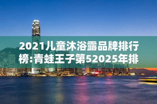 2021儿童沐浴露品牌排行榜:青蛙王子第52025年排名前十名榜单出炉