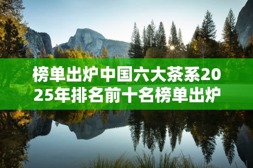 榜单出炉中国六大茶系2025年排名前十名榜单出炉