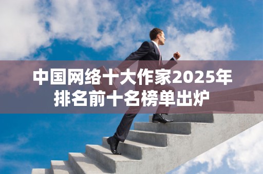 中国网络十大作家2025年排名前十名榜单出炉