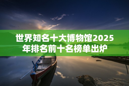 世界知名十大博物馆2025年排名前十名榜单出炉