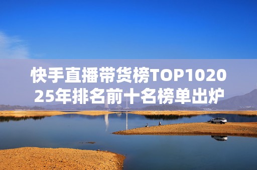 快手直播带货榜TOP102025年排名前十名榜单出炉