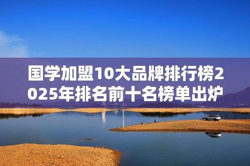 国学加盟10大品牌排行榜2025年排名前十名榜单出炉