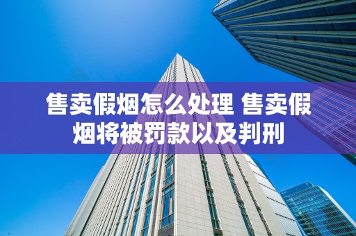 售卖假烟怎么处理 售卖假烟将被罚款以及判刑