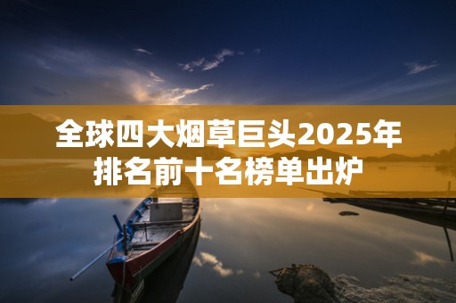 全球四大烟草巨头2025年排名前十名榜单出炉