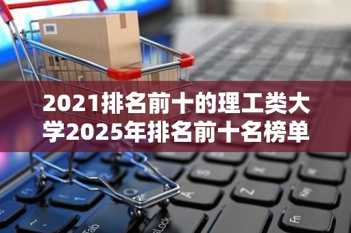 2021排名前十的理工类大学2025年排名前十名榜单出炉
