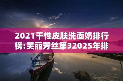 2021干性皮肤洗面奶排行榜:芙丽芳丝第32025年排名前十名榜单出炉