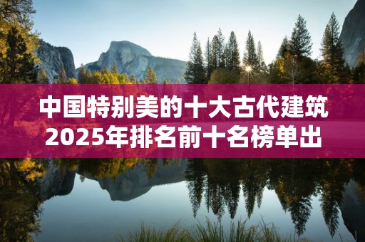 中国特别美的十大古代建筑2025年排名前十名榜单出炉