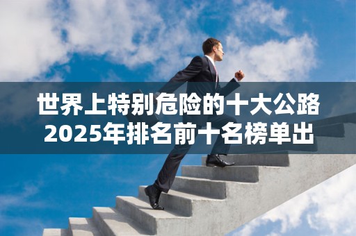 世界上特别危险的十大公路2025年排名前十名榜单出炉