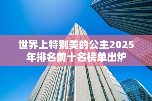 世界上特别美的公主2025年排名前十名榜单出炉