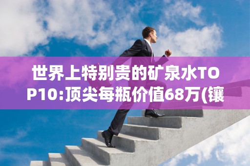 世界上特别贵的矿泉水TOP10:顶尖每瓶价值68万(镶800颗钻)2025年排名前十名榜单出炉