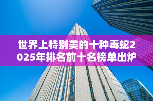 世界上特别美的十种毒蛇2025年排名前十名榜单出炉