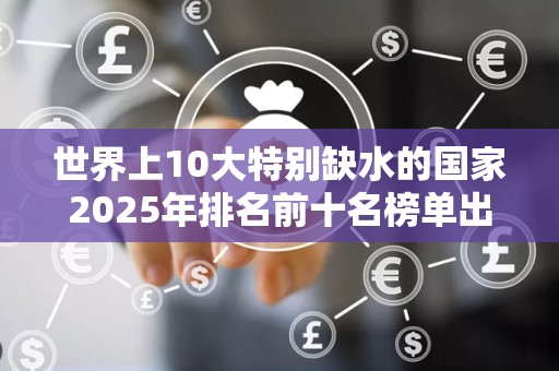 世界上10大特别缺水的国家2025年排名前十名榜单出炉