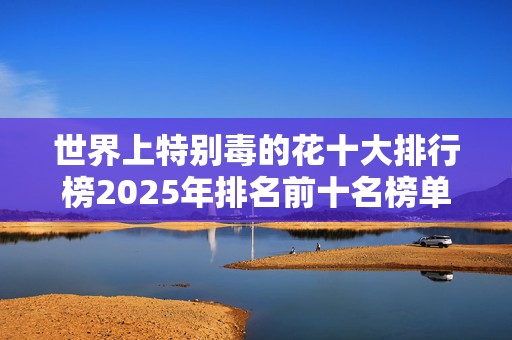 世界上特别毒的花十大排行榜2025年排名前十名榜单出炉