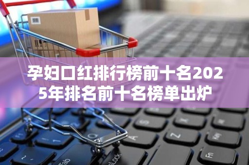 孕妇口红排行榜前十名2025年排名前十名榜单出炉