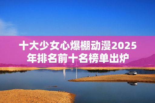 十大少女心爆棚动漫2025年排名前十名榜单出炉